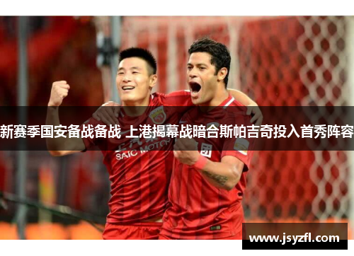 新赛季国安备战备战 上港揭幕战暗合斯帕吉奇投入首秀阵容